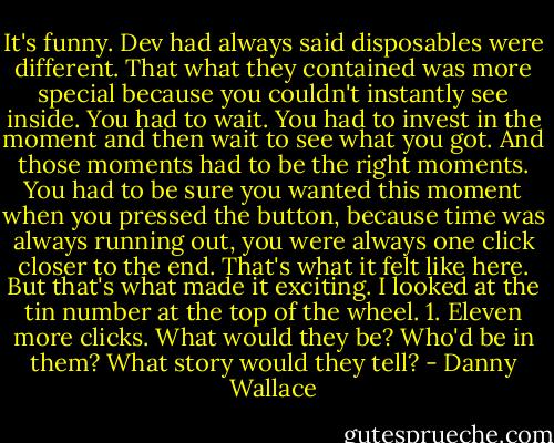 It's funny. Dev had always said disposables were different. That what they contained was more special because you couldn't instantly see inside. You had to wait. You had to invest in the moment and then wait to see what you got. And those moments had to be the right moments. You had to be sure you wanted this moment when you pressed the button, because time was always running out, you were always one click closer to the end. That's what it felt like here. But that's what made it exciting.<br />I looked at the tin number at the top of the wheel.<br />1.<br />Eleven more clicks.<br />What would they be? Who'd be in them? What story would they tell? - Danny Wallace
