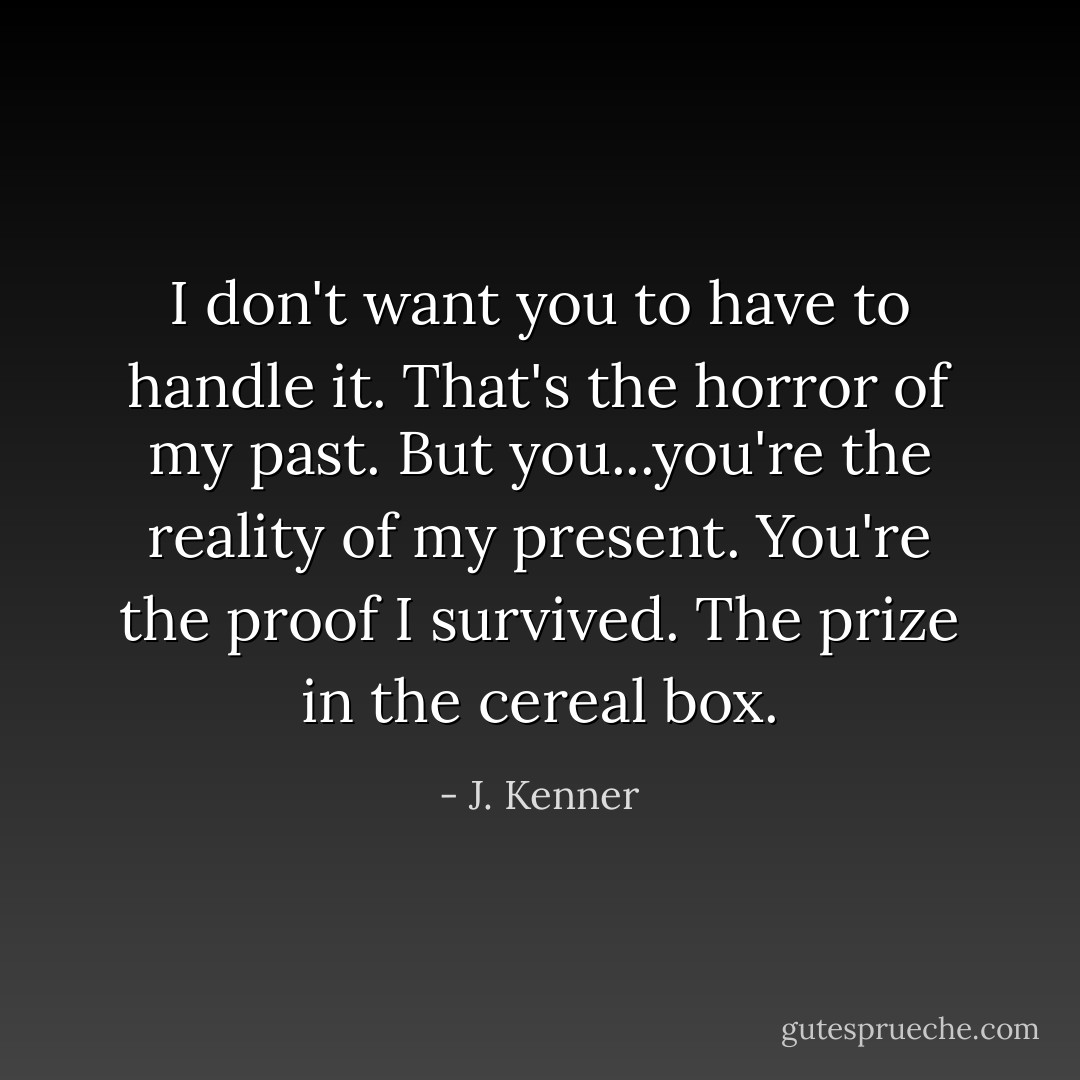 I don't want you to have to handle it. That's the horror of my past. But you...you're the reality of my present. You're the proof I survived. The prize in the cereal box. - J. Kenner