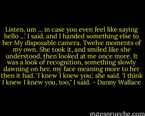 Listen, um ... in case you even feel like saying hello ...' I said, and I handed something else to her<br />My disposable camera. Twelve moments of my own.<br />She took it, and smiled like she understood, then looked at me once more. It was a look of recognition, something slowly dawning on her, my face meaning more to her then it had.<br />'I knew I knew you,' she said.<br />'I think I knew I knew you, too," I said. - Danny Wallace