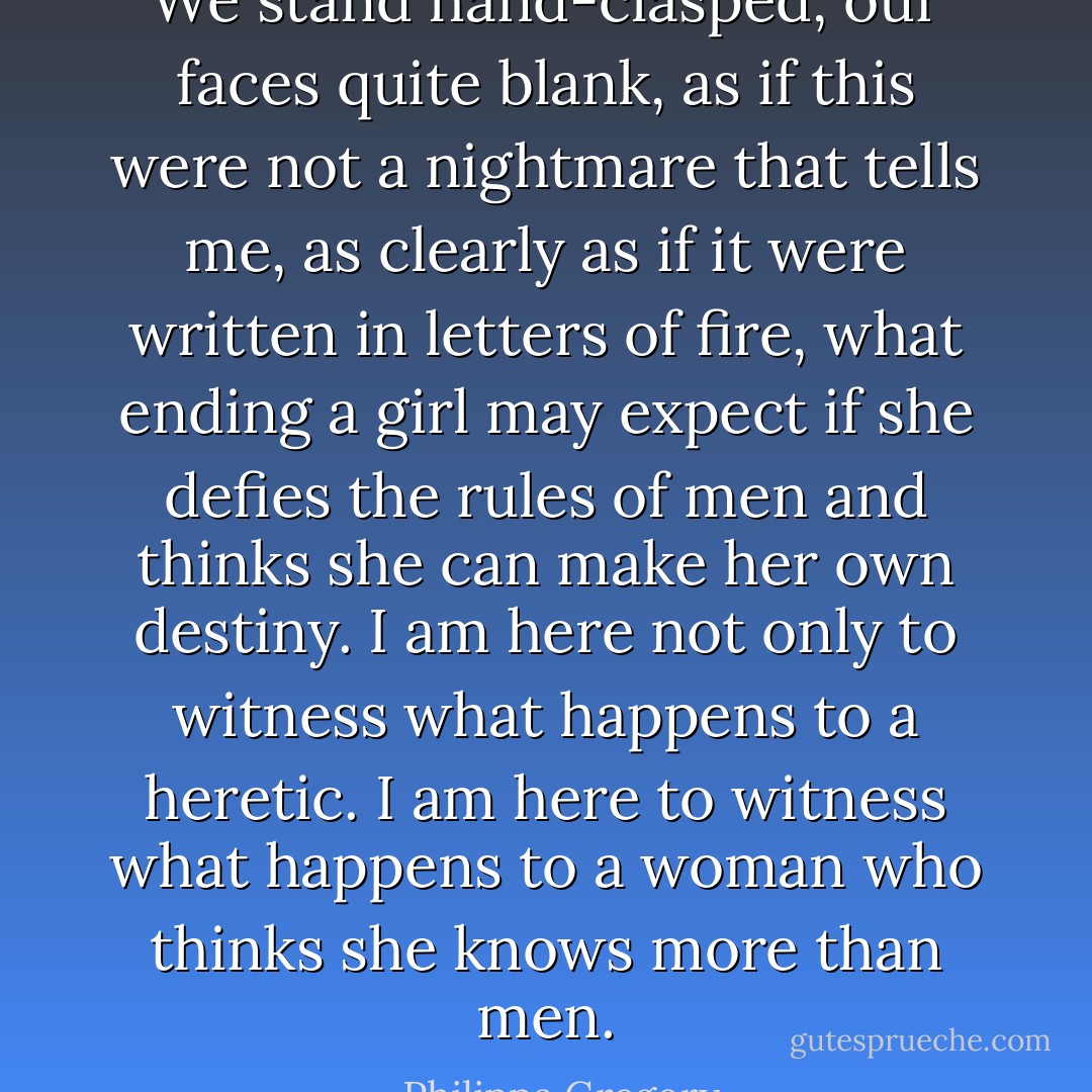 We stand hand-clasped, our faces quite blank, as if this were not a nightmare that tells me, as clearly as if it were written in letters of fire, what ending a girl may expect if she defies the rules of men and thinks she can make her own destiny. I am here not only to witness what happens to a heretic. I am here to witness what happens to a woman who thinks she knows more than men. - Philippa Gregory