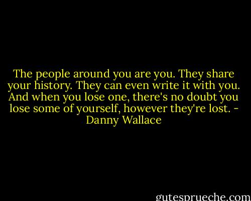 The people around you are you. They share your history. They can even write it with you. And when you lose one, there's no doubt you lose some of yourself, however they're lost. - Danny Wallace