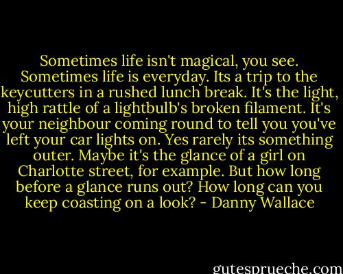 Sometimes life isn't magical, you see. Sometimes life is everyday. Its a trip to the keycutters in a rushed lunch break. It's the light, high rattle of a lightbulb's broken filament. It's your neighbour coming round to tell you you've left your car lights on.<br />Yes rarely its something outer. Maybe it's the glance of a girl on Charlotte street, for example. But how long before a glance runs out? How long can you keep coasting on a look? - Danny Wallace