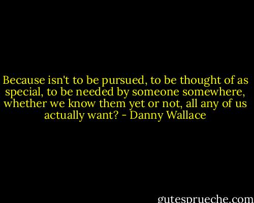 Because isn't to be pursued, to be thought of as special, to be needed by someone somewhere, whether we know them yet or not, all any of us actually want? - Danny Wallace