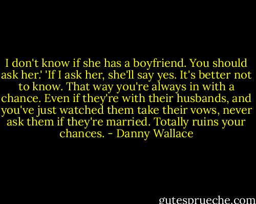I don't know if she has a boyfriend. You should ask her.'<br />'If I ask her, she'll say yes. It's better not to know. That way you're always in with a chance. Even if they're with their husbands, and you've just watched them take their vows, never ask them if they're married. Totally ruins your chances. - Danny Wallace