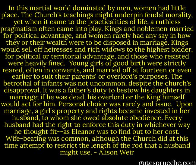 In this martial world dominated by men, women had little place. The Church's teachings might underpin feudal morality, yet when it came to the practicalities of life, a ruthless pragmatism often came into play. Kings and noblemen married for political advantage, and women rarely had any say in how they or their wealth were to be disposed in marriage. Kings would sell off heiresses and rich widows to the highest bidder, for political or territorial advantage, and those who resisted were heavily fined.<br /><br />Young girls of good birth were strictly reared, often in convents, and married off at fourteen or even earlier to suit their parents' or overlord's purposes. The betrothal of infants was not uncommon, despite the church's disapproval. It was a father's duty to bestow his daughters in marriage; if he was dead, his overlord or the King himself would act for him. Personal choice was rarely and issue.<br /><br />Upon marriage, a girl's property and rights became invested in her husband, to whom she owed absolute obedience. Every husband had the right to enforce this duty in whichever way he thought fit--as Eleanor was to find out to her cost. Wife-beating was common, although the Church did at this time attempt to restrict the length of the rod that a husband might use. - Alison Weir
