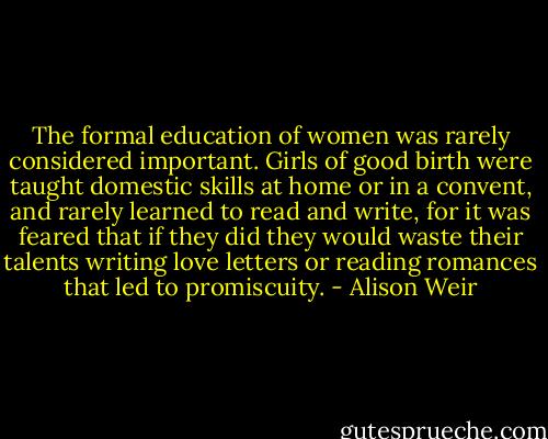 The formal education of women was rarely considered important. Girls of good birth were taught domestic skills at home or in a convent, and rarely learned to read and write, for it was feared that if they did they would waste their talents writing love letters or reading romances that led to promiscuity. - Alison Weir