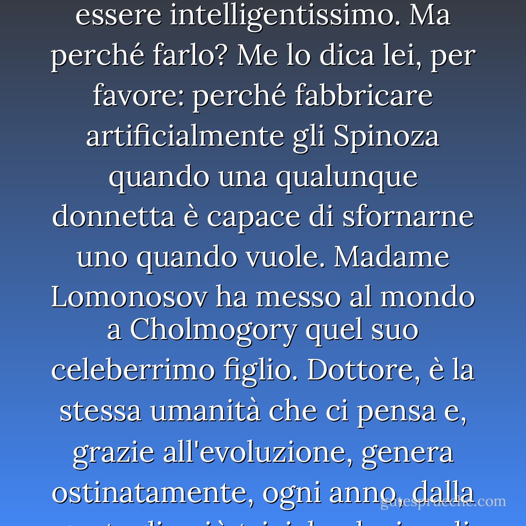 Sì, è possibile trapiantare l'ipofisi di uno Spinoza o di qualche altro povero diavolo e fabbricare da un cane un essere intelligentissimo. Ma perché farlo? Me lo dica lei, per favore: perché fabbricare artificialmente gli Spinoza quando una qualunque donnetta è capace di sfornarne uno quando vuole. Madame Lomonosov ha messo al mondo a Cholmogory quel suo celeberrimo figlio. Dottore, è la stessa umanità che ci pensa e, grazie all'evoluzione, genera ostinatamente, ogni anno, dalla gentaglia più triviale, decine di geni eminenti, abbellendo il globo terrestre. - Mikhail Bulgakov