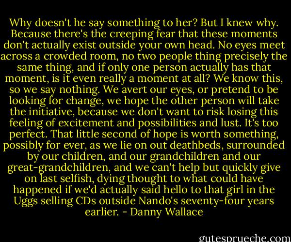 Why doesn't he say something to her?<br />But I knew why. Because there's the creeping fear that these moments don't actually exist outside your own head. No eyes meet across a crowded room, no two people thing precisely the same thing, and if only one person actually has that moment, is it even really a moment at all?<br />We know this, so we say nothing. We avert our eyes, or pretend to be looking for change, we hope the other person will take the initiative, because we don't want to risk losing this feeling of excitement and possibilities and lust. It's too perfect. That little second of hope is worth something, possibly for ever, as we lie on out deathbeds, surrounded by our children, and our grandchildren and our great-grandchildren, and we can't help but quickly give on last selfish, dying thought to what could have happened if we'd actually said hello to that girl in the Uggs selling CDs outside Nando's seventy-four years earlier. - Danny Wallace
