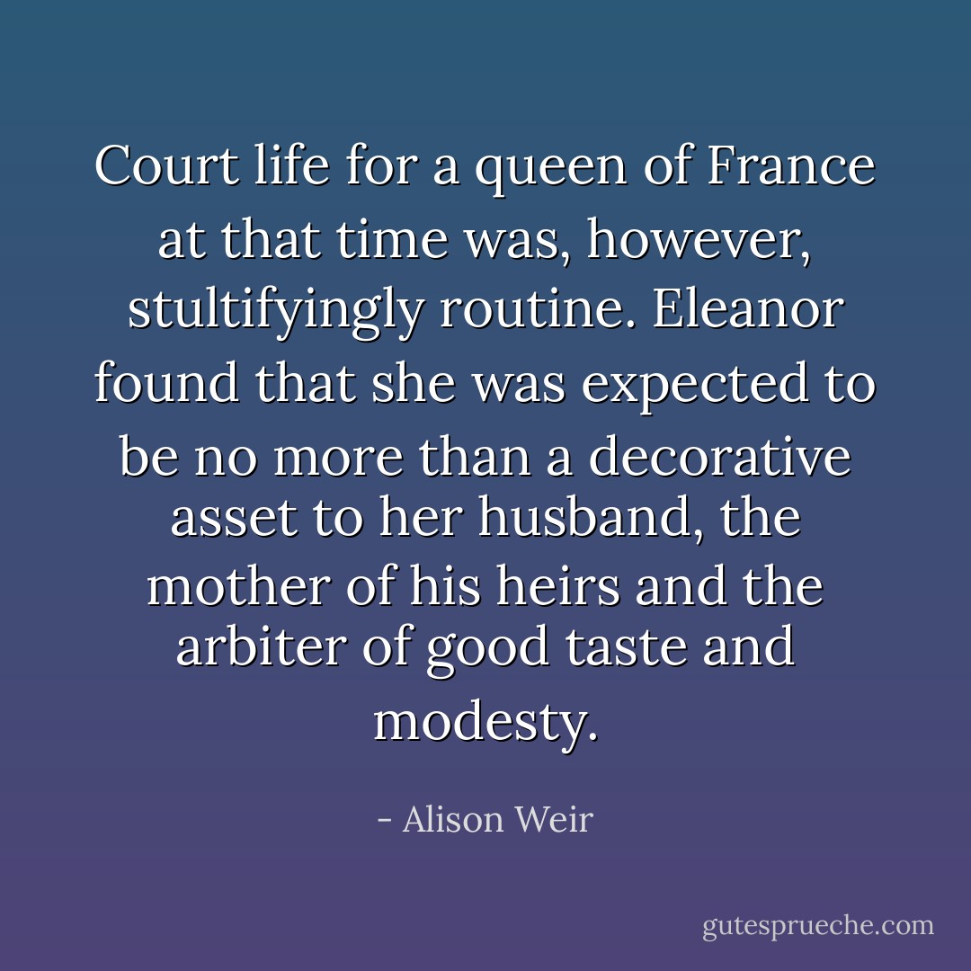 Court life for a queen of France at that time was, however, stultifyingly routine. Eleanor found that she was expected to be no more than a decorative asset to her husband, the mother of his heirs and the arbiter of good taste and modesty. - Alison Weir