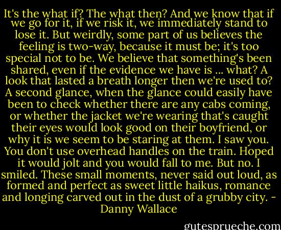 It's the what if? The what then? And we know that if we go for it, if we risk it, we immediately stand to lose it. But weirdly, some part of us believes the feeling is two-way, because it must be; it's too special not to be. We believe that something's been shared, even if the evidence we have is ... what? A look that lasted a breath longer then we're used to? A second glance, when the glance could easily have been to check whether there are any cabs coming, or whether the jacket we're wearing that's caught their eyes would look good on their boyfriend, or why it is we seem to be staring at them.<br />I saw you. You don't use overhead handles on the train. Hoped it would jolt and you would fall to me. But no.<br />I smiled. These small moments, never said out loud, as formed and perfect as sweet little haikus, romance and longing carved out in the dust of a grubby city. - Danny Wallace