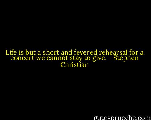 Life is but a short and fevered rehearsal for a concert we cannot stay to give. - Stephen Christian