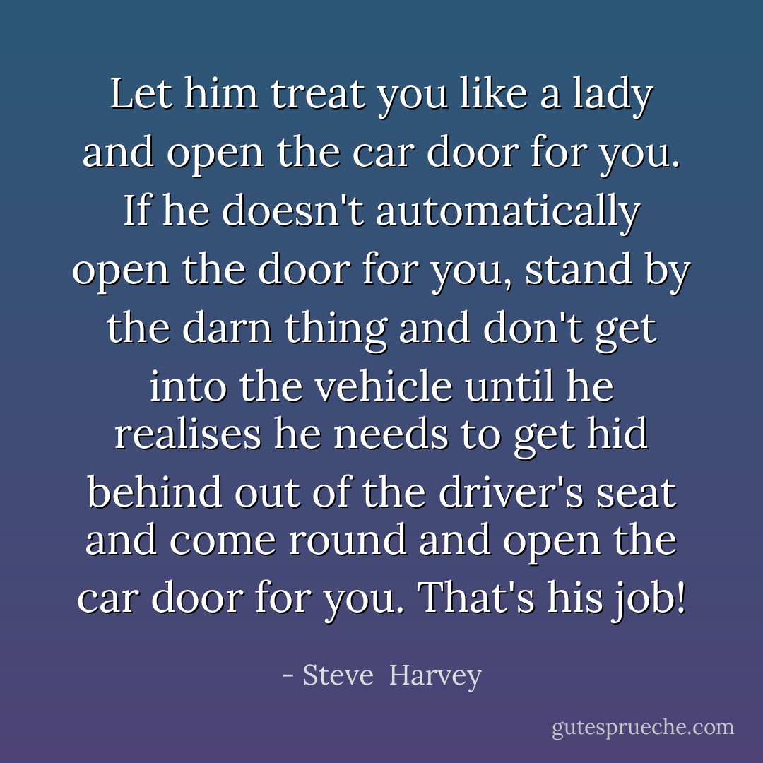Let him treat you like a lady and open the car door for you. If he doesn't automatically open the door for you, stand by the darn thing and don't get into the vehicle until he realises he needs to get hid behind out of the driver's seat and come round and open the car door for you. That's his job! - Steve  Harvey