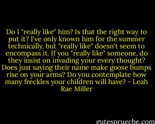 Do I "really like" him? Is that the right way to put it? I've only known him for the summer technically, but "really like" doesn't seem to encompass it. If you "really like" someone, do they insist on invading your every thought? Does just saying their name make goose bumps rise on your arms? Do you contemplate how many freckles your children will have? - Leah Rae Miller