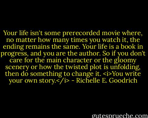 Your life isn't some prerecorded movie where, no matter how many times you watch it, the ending remains the same. Your life is a book in progress, and you are the author. So if you don't care for the main character or the gloomy scenery or how the twisted plot is unfolding, then do something to change it. <i>You write your own story.</i> - Richelle E. Goodrich