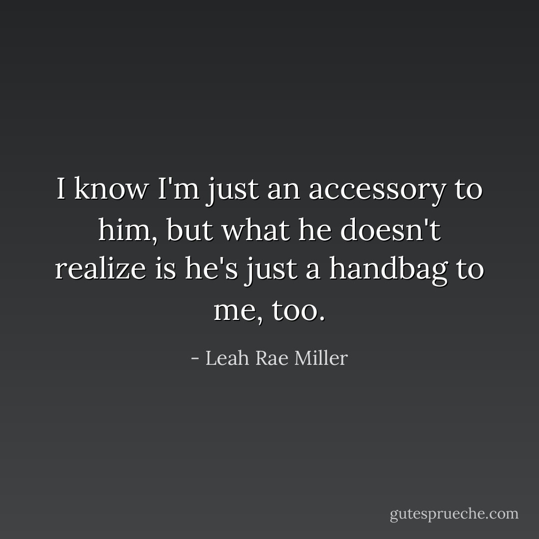 I know I'm just an accessory to him, but what he doesn't realize is he's just a handbag to me, too. - Leah Rae Miller