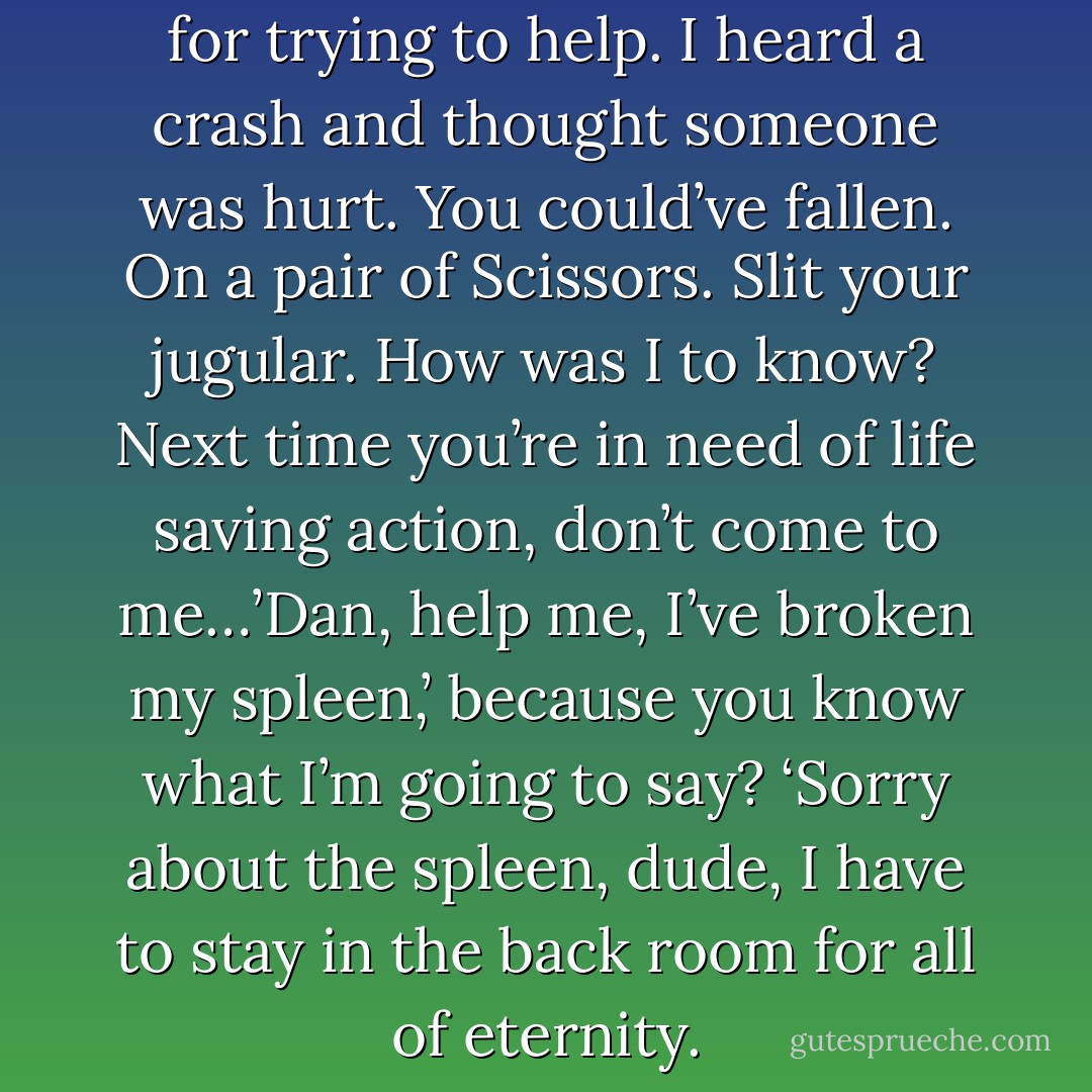 Well, excuse the hell out of me for trying to help. I heard a crash and thought someone was hurt. You could’ve fallen. On a pair of Scissors. Slit your jugular. How was I to know? Next time you’re in need of life saving action, don’t come to me…’Dan, help me, I’ve broken my spleen,’ because you know what I’m going to say? ‘Sorry about the spleen, dude, I have to stay in the back room for all of eternity. - Leah Rae Miller