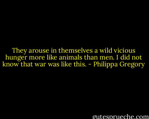 They arouse in themselves a wild vicious hunger more like animals than men. I did not know that war was like this. - Philippa Gregory