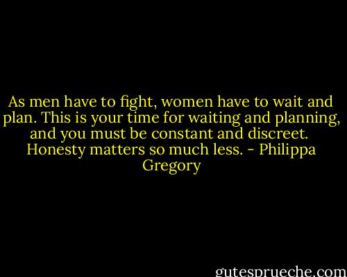 As men have to fight, women have to wait and plan. This is your time for waiting and planning, and you must be constant and discreet.<br /><br />Honesty matters so much less. - Philippa Gregory