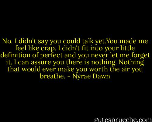 No. I didn't say you could talk yet.You made me feel like crap. I didn't fit into your little definition of perfect and you never let me forget it. I can assure you there is nothing. Nothing that would ever make you worth the air you breathe. - Nyrae Dawn