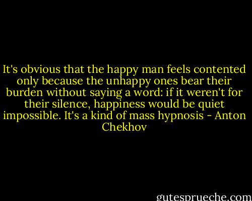 It's obvious that the happy man feels contented only because the unhappy ones bear their burden without saying a word: if it weren't for their silence, happiness would be quiet impossible. It's a kind of mass hypnosis - Anton Chekhov