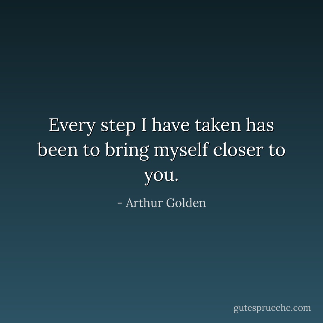 Every step I have taken has been to bring myself closer to you. - Arthur Golden