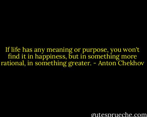 If life has any meaning or purpose, you won't find it in happiness, but in something more rational, in something greater. - Anton Chekhov