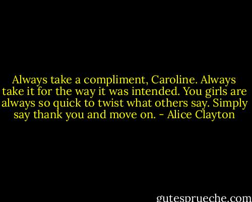 Always take a compliment, Caroline. Always take it for the way it was intended. You girls are always so quick to twist what others say. Simply say thank you and move on. - Alice Clayton