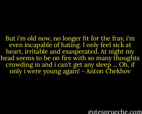 But i'm old now, no longer fit for the fray, i'm even incapable of hating. I only feel sick at heart, irritable and exasperated. At night my head seems to be on fire with so many thoughts crowding in and i can't get any sleep ... Oh, if only i were young again! - Anton Chekhov