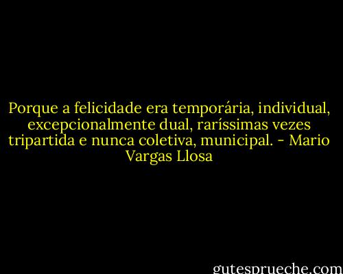 Porque a felicidade era temporária, individual, excepcionalmente dual, raríssimas vezes tripartida e nunca coletiva, municipal. - Mario Vargas Llosa