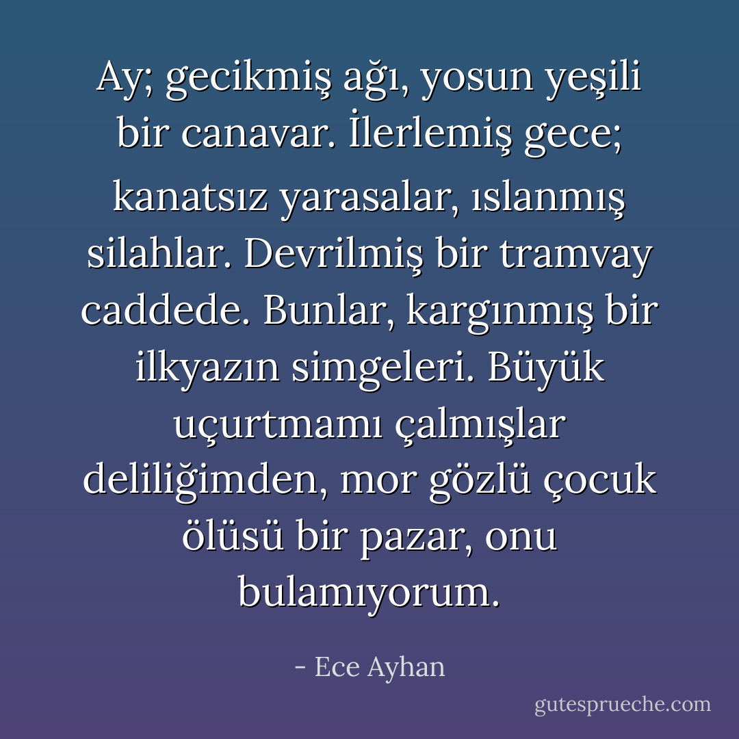Ay; gecikmiş ağı, yosun yeşili bir canavar. İlerlemiş gece; kanatsız yarasalar, ıslanmış silahlar. Devrilmiş bir tramvay caddede. Bunlar, kargınmış bir ilkyazın simgeleri. Büyük uçurtmamı çalmışlar deliliğimden, mor gözlü çocuk ölüsü bir pazar, onu bulamıyorum. - Ece Ayhan
