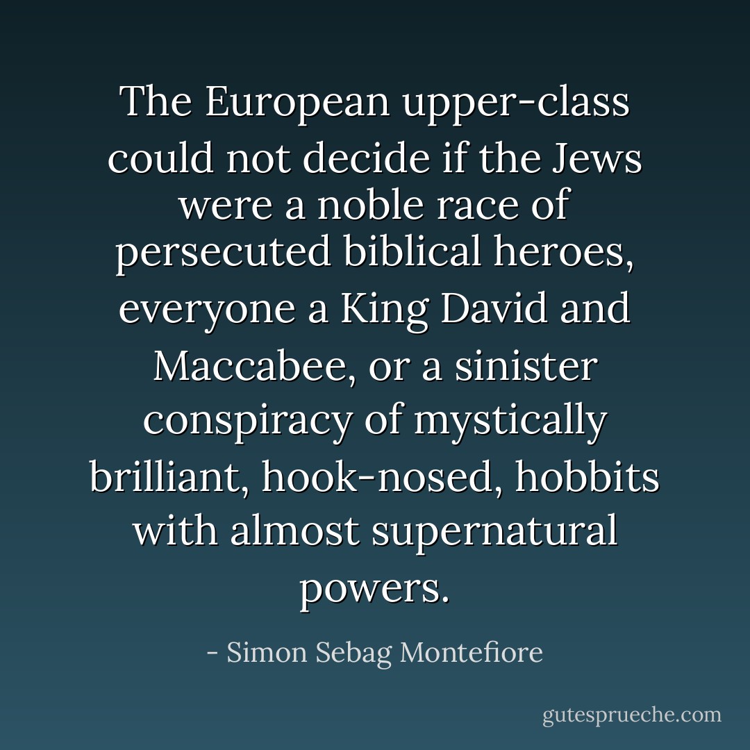 The European upper-class could not decide if the Jews were a noble race of persecuted biblical heroes, everyone a King David and Maccabee, or a sinister conspiracy of mystically brilliant, hook-nosed, hobbits with almost supernatural powers. - Simon Sebag Montefiore