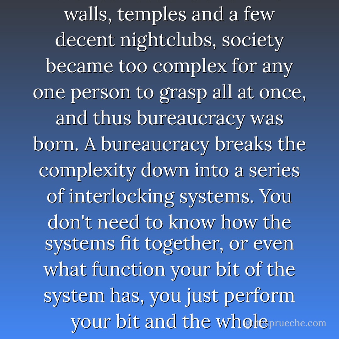 As soon as we stopped sleeping with our cousins and build walls, temples and a few decent nightclubs, society became too complex for any one person to grasp all at once, and thus bureaucracy was born. A bureaucracy breaks the complexity down into a series of interlocking systems. You don't need to know how the systems fit together, or even what function your bit of the system has, you just perform your bit and the whole machine creaks on. - Ben Aaronovitch