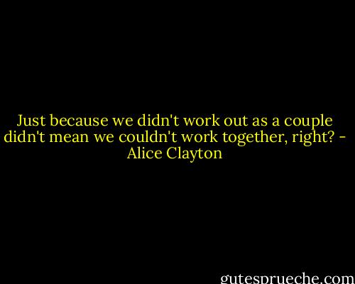 Just because we didn't work out as a couple didn't mean we couldn't work together, right? - Alice Clayton