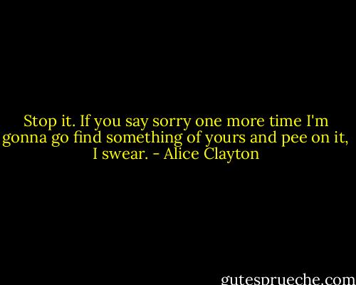 Stop it. If you say sorry one more time I'm gonna go find something of yours and pee on it, I swear. - Alice Clayton