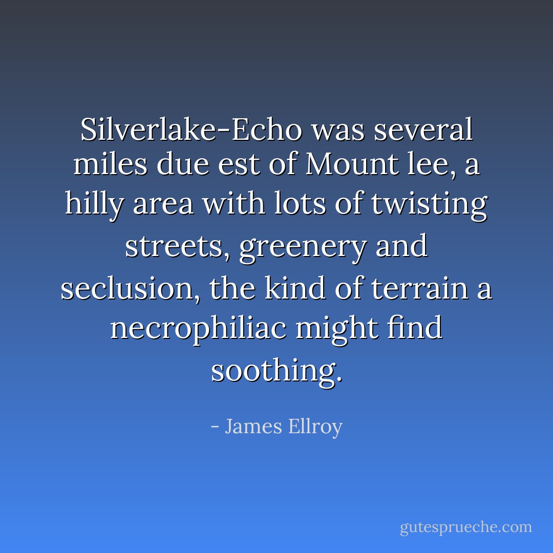 Silverlake-Echo was several miles due est of Mount lee, a hilly area with lots of twisting streets, greenery and seclusion, the kind of terrain a necrophiliac might find soothing. - James Ellroy