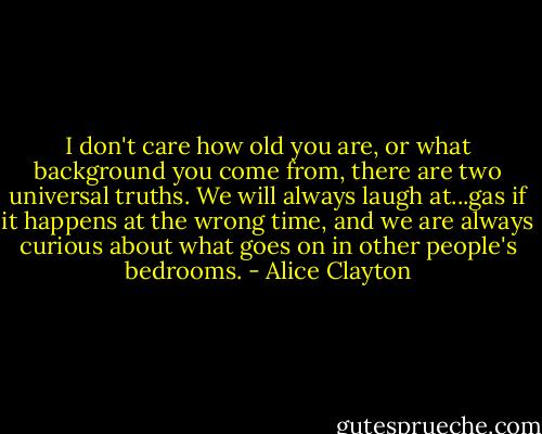 I don't care how old you are, or what background you come from, there are two universal truths. We will always laugh at...gas if it happens at the wrong time, and we are always curious about what goes on in other people's bedrooms. - Alice Clayton