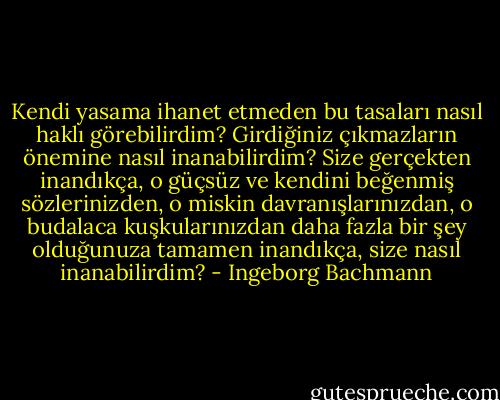 Kendi yasama ihanet etmeden bu tasaları nasıl haklı görebilirdim? Girdiğiniz çıkmazların önemine nasıl inanabilirdim? Size gerçekten inandıkça, o güçsüz ve kendini beğenmiş sözlerinizden, o miskin davranışlarınızdan, o budalaca kuşkularınızdan daha fazla bir şey olduğunuza tamamen inandıkça, size nasıl inanabilirdim? - Ingeborg Bachmann