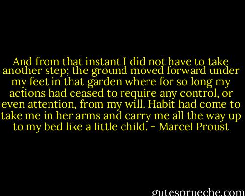 And from that instant I did not have to take another step; the ground moved forward under my feet in that garden where for so long my actions had ceased to require any control, or even attention, from my will. Habit had come to take me in her arms and carry me all the way up to my bed like a little child. - Marcel Proust