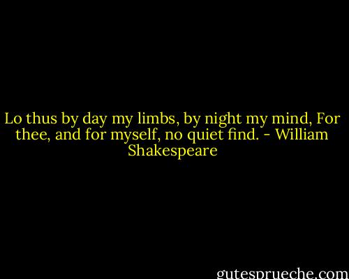 Lo thus by day my limbs, by night my mind,<br />For thee, and for myself, no quiet find. - William Shakespeare