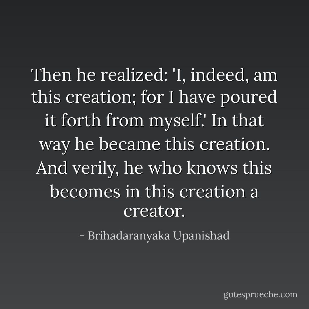 Then he realized: 'I, indeed, am this creation; for I have poured it forth from myself.' In that way he became this creation. And verily, he who knows this becomes in this creation a creator. - Brihadaranyaka Upanishad