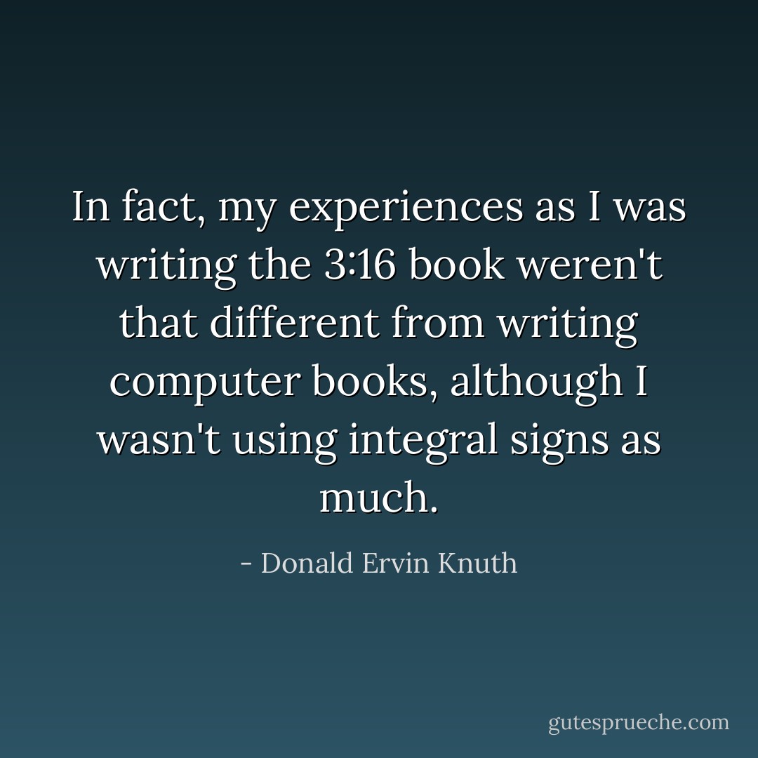 In fact, my experiences as I was writing the 3:16 book weren't that different from writing computer books, although I wasn't using integral signs as much. - Donald Ervin Knuth