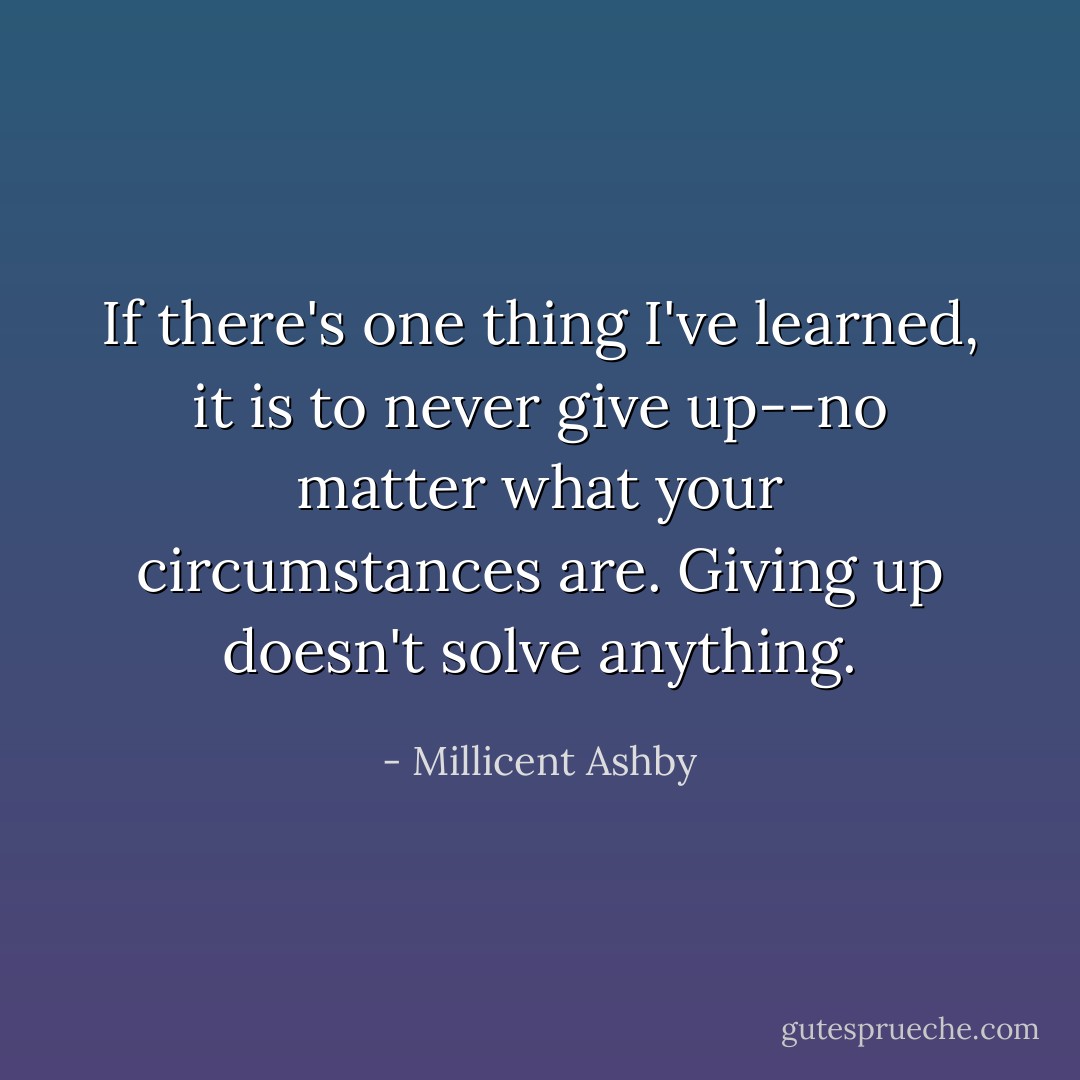 If there's one thing I've learned, it is to never give up--no matter what your circumstances are. Giving up doesn't solve anything. - Millicent Ashby