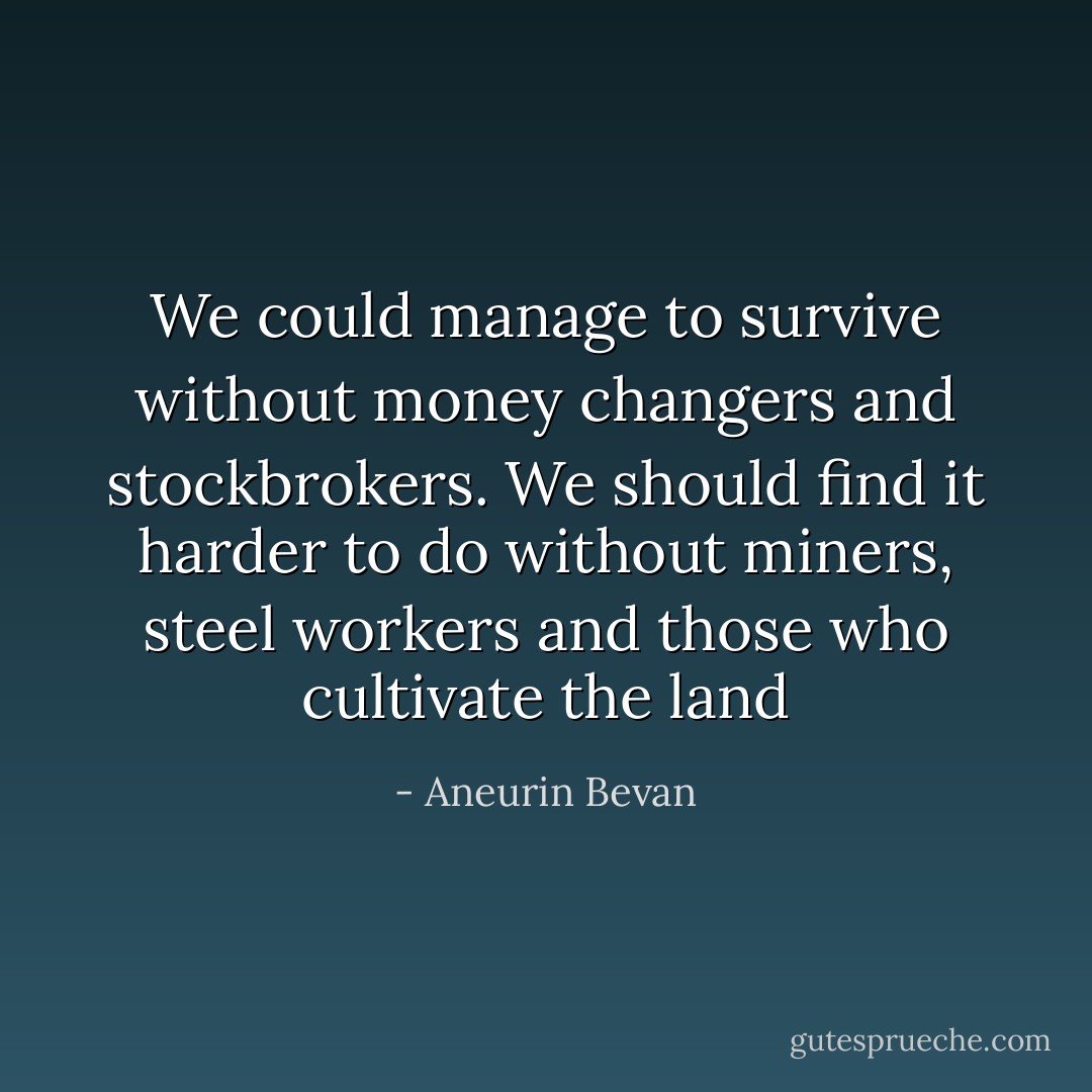 We could manage to survive without money changers and stockbrokers. We should find it harder to do without miners, steel workers and those who cultivate the land - Aneurin Bevan