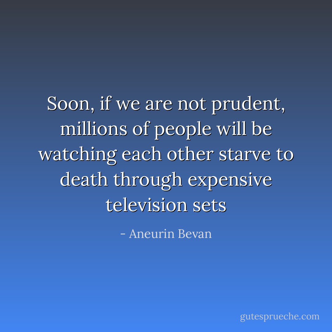 Soon, if we are not prudent, millions of people will be watching each other starve to death through expensive television sets - Aneurin Bevan
