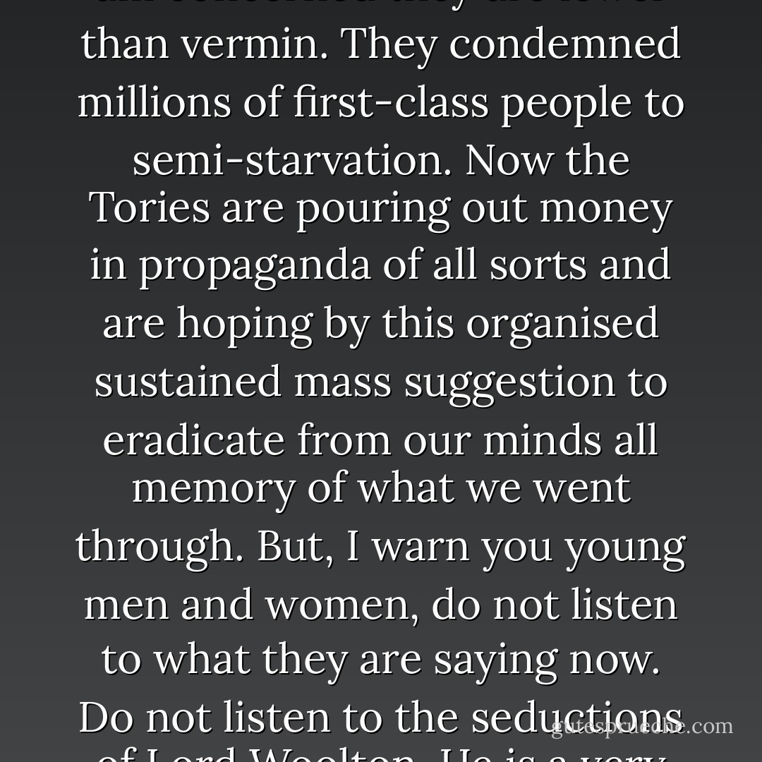 That is why no amount of cajolery, and no attempts at ethical or social seduction, can eradicate from my heart a deep burning hatred for the Tory Party that inflicted those bitter experiences on me. So far as I am concerned they are lower than vermin. They condemned millions of first-class people to semi-starvation. Now the Tories are pouring out money in propaganda of all sorts and are hoping by this organised sustained mass suggestion to eradicate from our minds all memory of what we went through. But, I warn you young men and women, do not listen to what they are saying now. Do not listen to the seductions of Lord Woolton. He is a very good salesman. If you are selling shoddy stuff you have to be a good salesman. But I warn you they have not changed, or if they have they are slightly worse than they were. - Aneurin Bevan