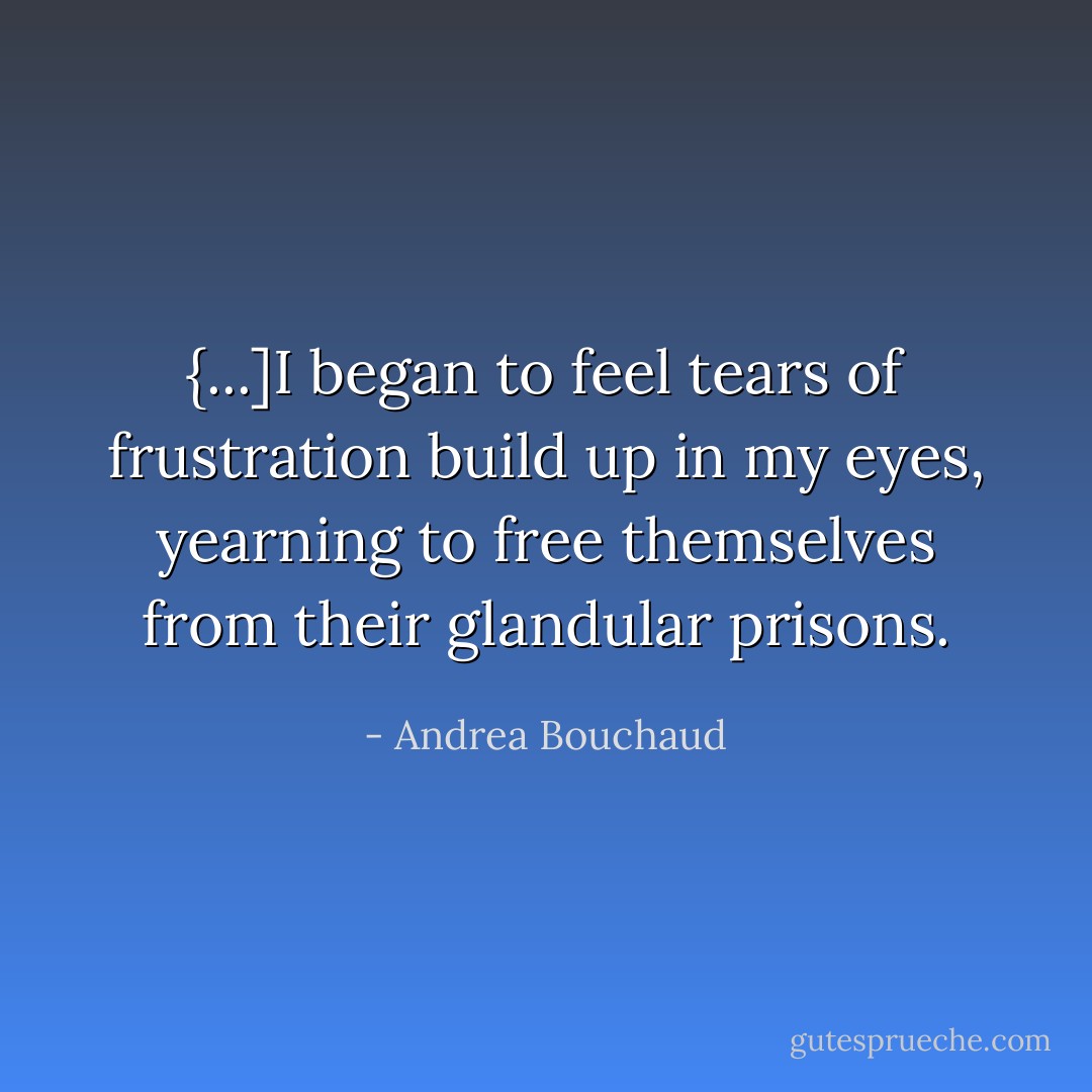 {...]I began to feel tears of frustration build up in my eyes, yearning to free themselves from their glandular prisons. - Andrea Bouchaud