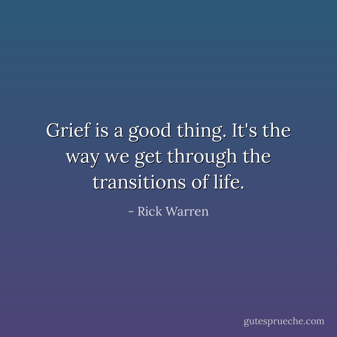 Grief is a good thing. It's the way we get through the transitions of life. - Rick Warren