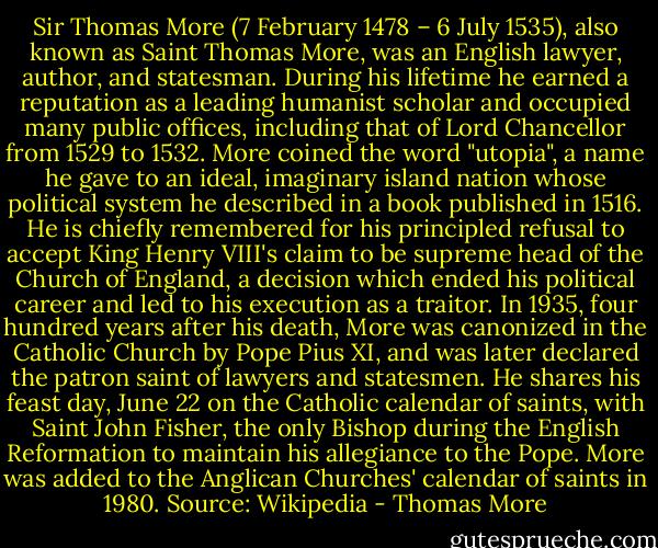 Sir Thomas More (7 February 1478 – 6 July 1535), also known as Saint Thomas More, was an English lawyer, author, and statesman. During his lifetime he earned a reputation as a leading humanist scholar and occupied many public offices, including that of Lord Chancellor from 1529 to 1532. More coined the word "utopia", a name he gave to an ideal, imaginary island nation whose political system he described in a book published in 1516. He is chiefly remembered for his principled refusal to accept King Henry VIII's claim to be supreme head of the Church of England, a decision which ended his political career and led to his execution as a traitor. In 1935, four hundred years after his death, More was canonized in the Catholic Church by Pope Pius XI, and was later declared the patron saint of lawyers and statesmen. He shares his feast day, June 22 on the Catholic calendar of saints, with Saint John Fisher, the only Bishop during the English Reformation to maintain his allegiance to the Pope. More was added to the Anglican Churches' calendar of saints in 1980. Source: Wikipedia - Thomas More