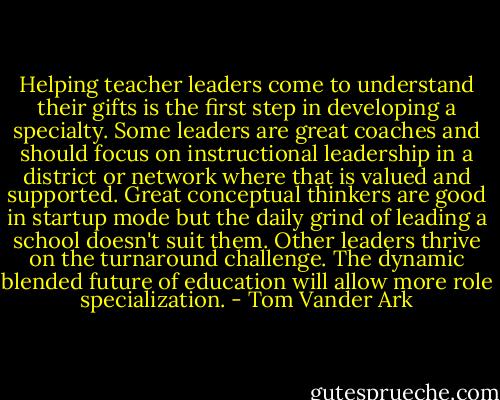 Helping teacher leaders come to understand their gifts is the first step in developing a specialty. Some leaders are great coaches and should focus on instructional leadership in a district or network where that is valued and supported. Great conceptual thinkers are good in startup mode but the daily grind of leading a school doesn't suit them. Other leaders thrive on the turnaround challenge. The dynamic blended future of education will allow more role specialization. - Tom Vander Ark
