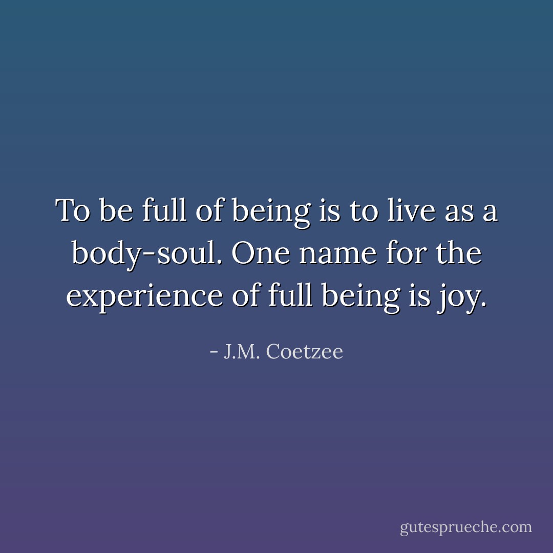 To be full of being is to live as a body-soul. One name for the experience of full being is joy. - J.M. Coetzee